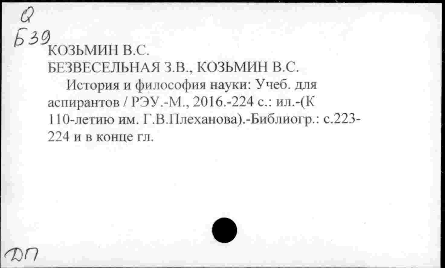 ﻿о
КОЗЬМИН в.с.
БЕЗВЕСЕЛЬНАЯ З.В., КОЗЬМИН В.С.
История и философия науки: Учеб, для аспирантов / РЭУ.-М., 2016.-224 с.: ил.-(К 110-летию им. Г.В.Плеханова).-Библиогр.: с.223-224 и в конце гл.
ФО